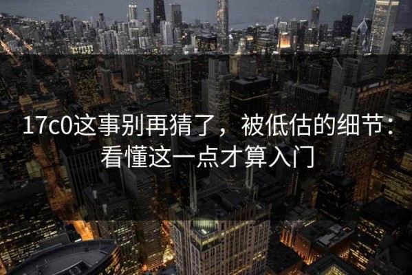 17c0这事别再猜了，被低估的细节：看懂这一点才算入门