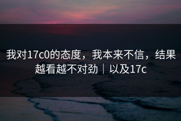 我对17c0的态度，我本来不信，结果越看越不对劲｜以及17c