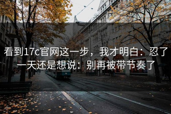 看到17c官网这一步，我才明白：忍了一天还是想说：别再被带节奏了