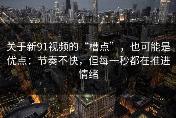 关于新91视频的“槽点”，也可能是优点：节奏不快，但每一秒都在推进情绪