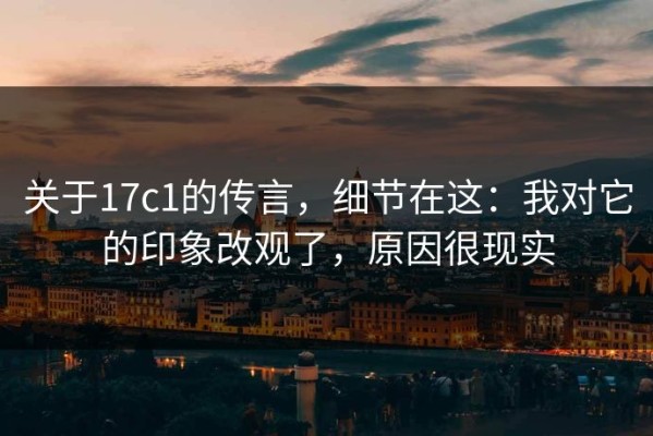 关于17c1的传言，细节在这：我对它的印象改观了，原因很现实
