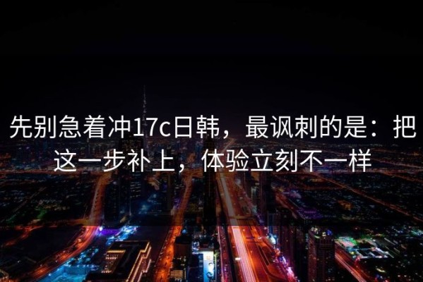 先别急着冲17c日韩，最讽刺的是：把这一步补上，体验立刻不一样