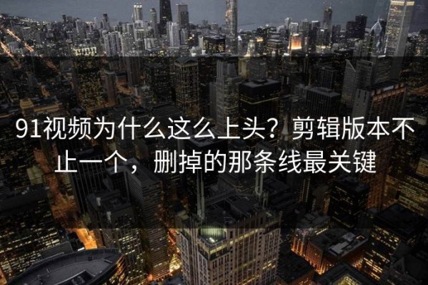 91视频为什么这么上头？剪辑版本不止一个，删掉的那条线最关键