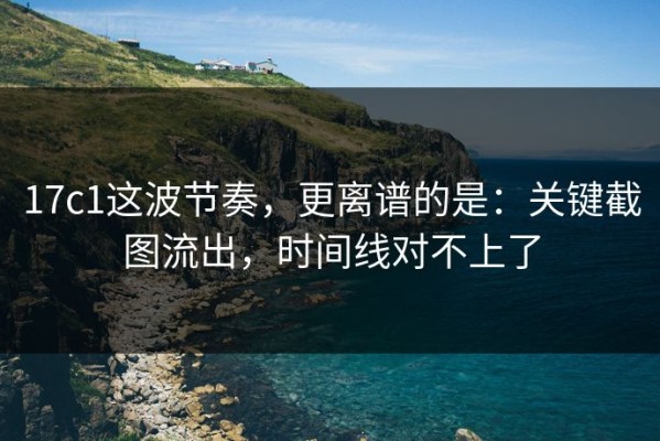 17c1这波节奏，更离谱的是：关键截图流出，时间线对不上了