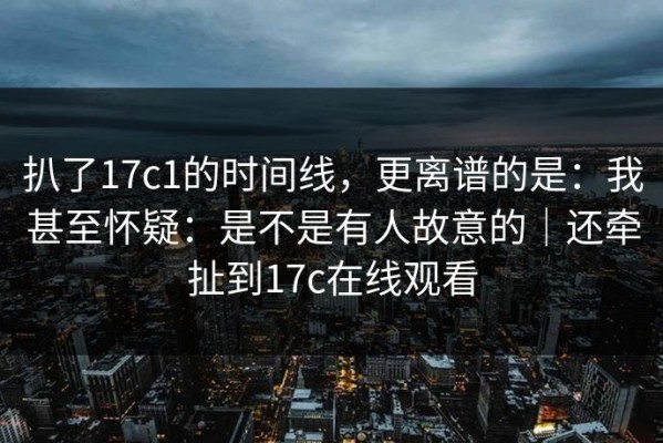 扒了17c1的时间线，更离谱的是：我甚至怀疑：是不是有人故意的｜还牵扯到17c在线观看