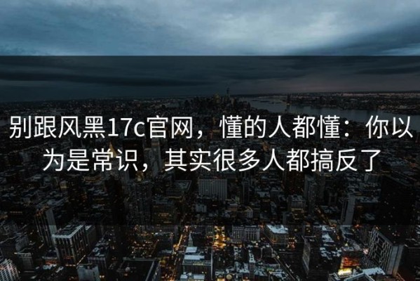 别跟风黑17c官网，懂的人都懂：你以为是常识，其实很多人都搞反了