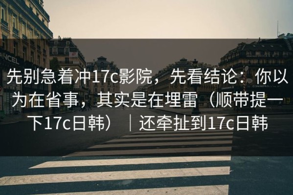 先别急着冲17c影院，先看结论：你以为在省事，其实是在埋雷（顺带提一下17c日韩）｜还牵扯到17c日韩