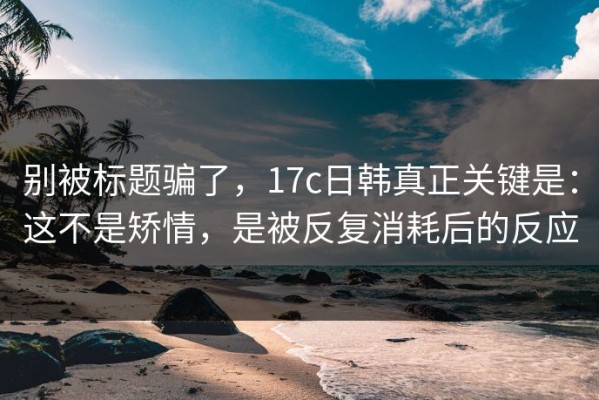 别被标题骗了，17c日韩真正关键是：这不是矫情，是被反复消耗后的反应