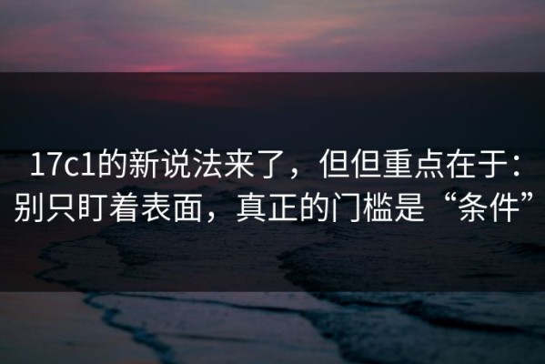 17c1的新说法来了，但但重点在于：别只盯着表面，真正的门槛是“条件”