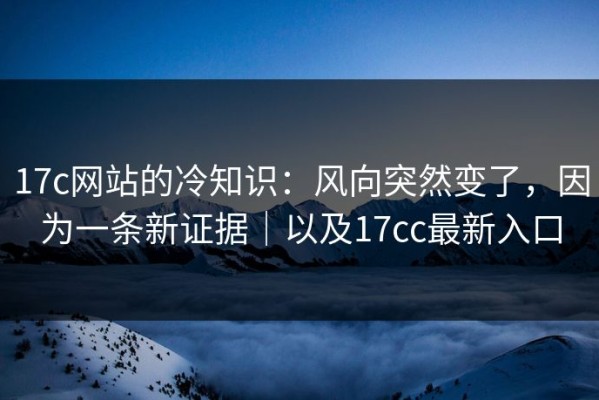17c网站的冷知识：风向突然变了，因为一条新证据｜以及17cc最新入口