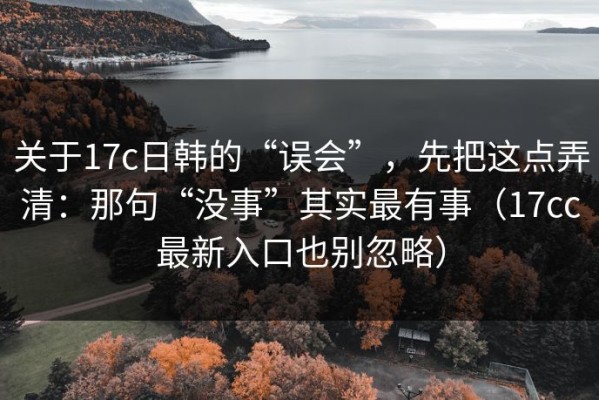 关于17c日韩的“误会”，先把这点弄清：那句“没事”其实最有事（17cc最新入口也别忽略）