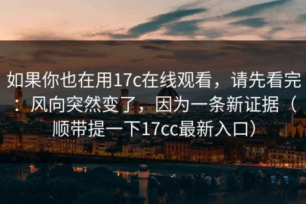 如果你也在用17c在线观看，请先看完：风向突然变了，因为一条新证据（顺带提一下17cc最新入口）