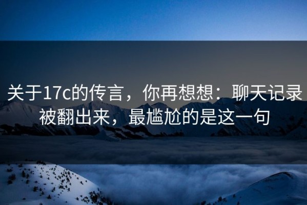关于17c的传言，你再想想：聊天记录被翻出来，最尴尬的是这一句
