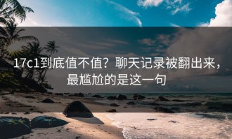 17c1到底值不值？聊天记录被翻出来，最尴尬的是这一句