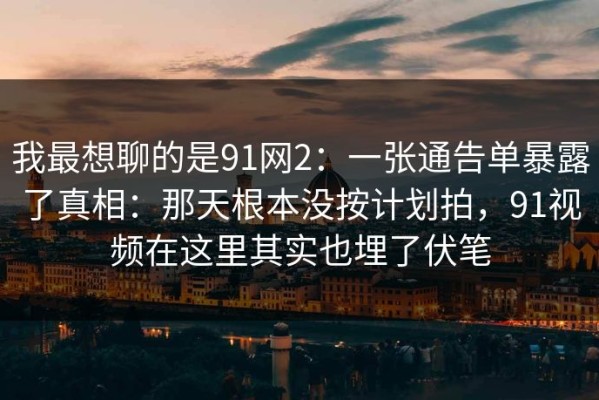 我最想聊的是91网2：一张通告单暴露了真相：那天根本没按计划拍，91视频在这里其实也埋了伏笔
