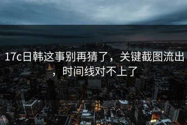 17c日韩这事别再猜了，关键截图流出，时间线对不上了