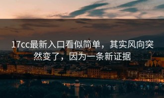 17cc最新入口看似简单，其实风向突然变了，因为一条新证据