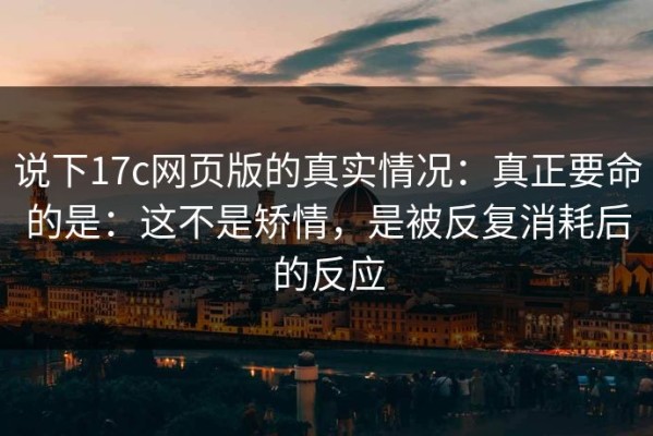 说下17c网页版的真实情况：真正要命的是：这不是矫情，是被反复消耗后的反应