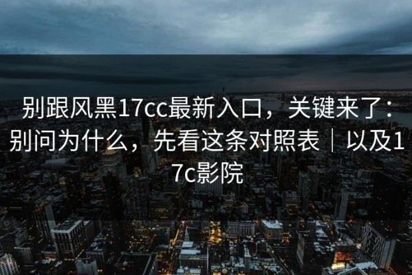 别跟风黑17cc最新入口，关键来了：别问为什么，先看这条对照表｜以及17c影院