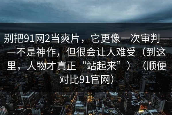 别把91网2当爽片，它更像一次审判——不是神作，但很会让人难受（到这里，人物才真正“站起来”）（顺便对比91官网）