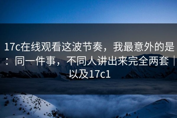 17c在线观看这波节奏，我最意外的是：同一件事，不同人讲出来完全两套｜以及17c1