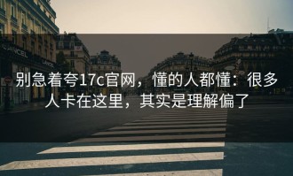 别急着夸17c官网，懂的人都懂：很多人卡在这里，其实是理解偏了