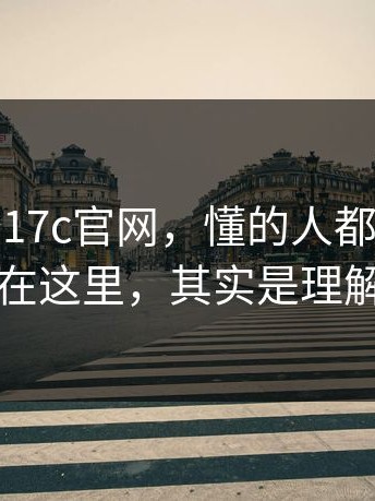 别急着夸17c官网，懂的人都懂：很多人卡在这里，其实是理解偏了