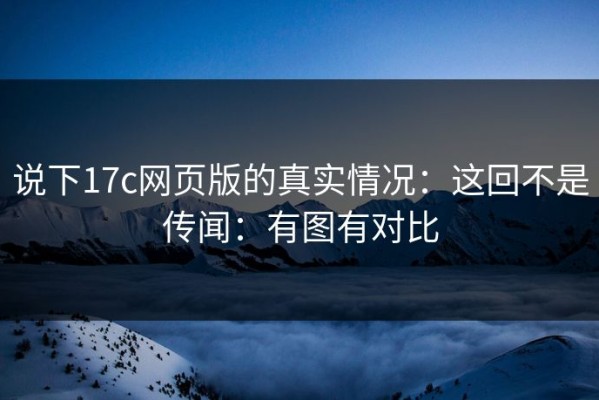 说下17c网页版的真实情况：这回不是传闻：有图有对比