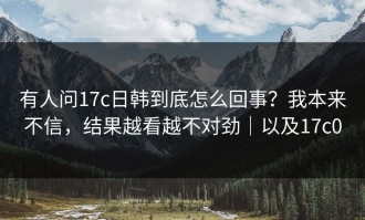 有人问17c日韩到底怎么回事？我本来不信，结果越看越不对劲｜以及17c0