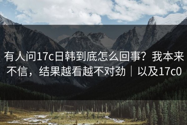 有人问17c日韩到底怎么回事？我本来不信，结果越看越不对劲｜以及17c0