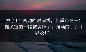 扒了17c官网的时间线，但重点在于：最关键的一段被剪掉了，谁动的手？｜以及17c