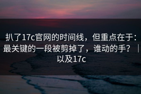 扒了17c官网的时间线，但重点在于：最关键的一段被剪掉了，谁动的手？｜以及17c