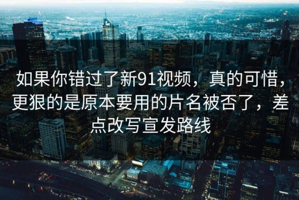 如果你错过了新91视频，真的可惜，更狠的是原本要用的片名被否了，差点改写宣发路线