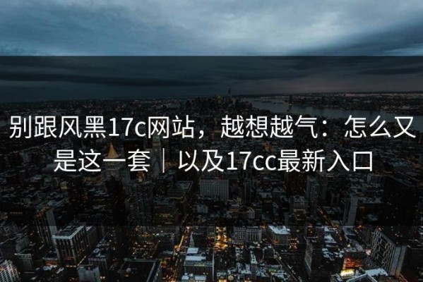 别跟风黑17c网站，越想越气：怎么又是这一套｜以及17cc最新入口