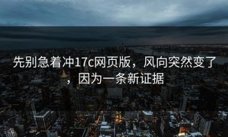 先别急着冲17c网页版，风向突然变了，因为一条新证据