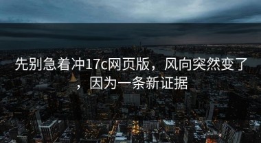 先别急着冲17c网页版，风向突然变了，因为一条新证据