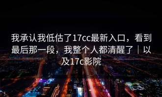 我承认我低估了17cc最新入口，看到最后那一段，我整个人都清醒了｜以及17c影院
