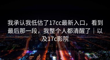 我承认我低估了17cc最新入口，看到最后那一段，我整个人都清醒了｜以及17c影院