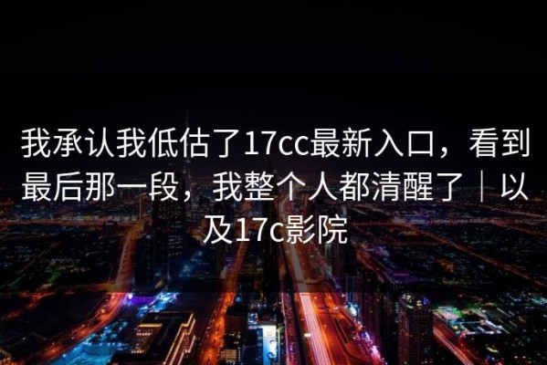 我承认我低估了17cc最新入口，看到最后那一段，我整个人都清醒了｜以及17c影院