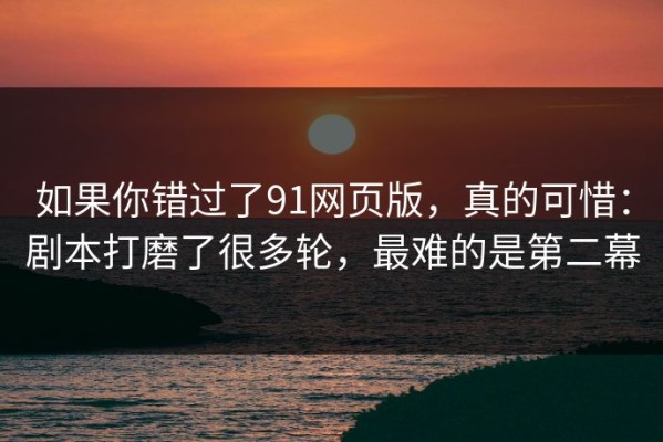 如果你错过了91网页版，真的可惜：剧本打磨了很多轮，最难的是第二幕