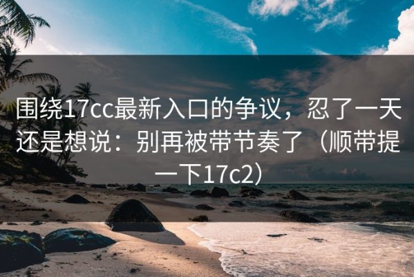 围绕17cc最新入口的争议，忍了一天还是想说：别再被带节奏了（顺带提一下17c2）