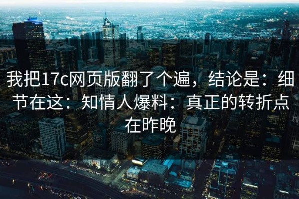 我把17c网页版翻了个遍，结论是：细节在这：知情人爆料：真正的转折点在昨晚