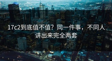 17c2到底值不值？同一件事，不同人讲出来完全两套