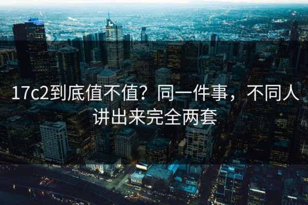 17c2到底值不值？同一件事，不同人讲出来完全两套
