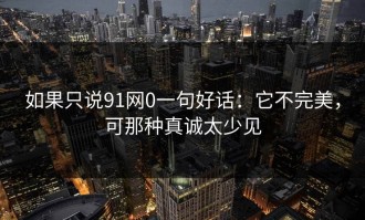 如果只说91网0一句好话：它不完美，可那种真诚太少见
