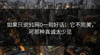 如果只说91网0一句好话：它不完美，可那种真诚太少见