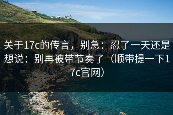 关于17c的传言，别急：忍了一天还是想说：别再被带节奏了（顺带提一下17c官网）