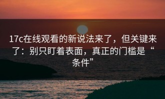 17c在线观看的新说法来了，但关键来了：别只盯着表面，真正的门槛是“条件”
