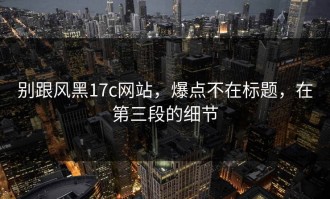 别跟风黑17c网站，爆点不在标题，在第三段的细节