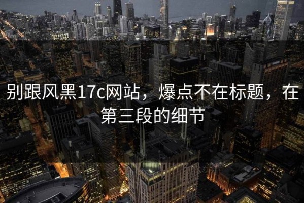 别跟风黑17c网站，爆点不在标题，在第三段的细节